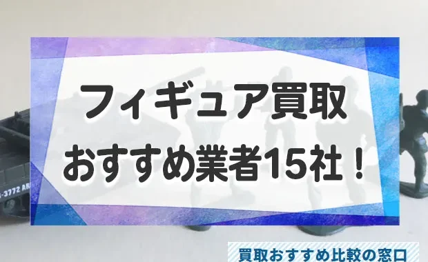 フィギュア売るならどこがいい？フィギュアの高価買取おすすめ業者15社を徹底比較！