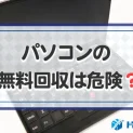 パソコンの無料回収は危険？トラブル事例とトラブルを防ぐ方法・注意点を解説